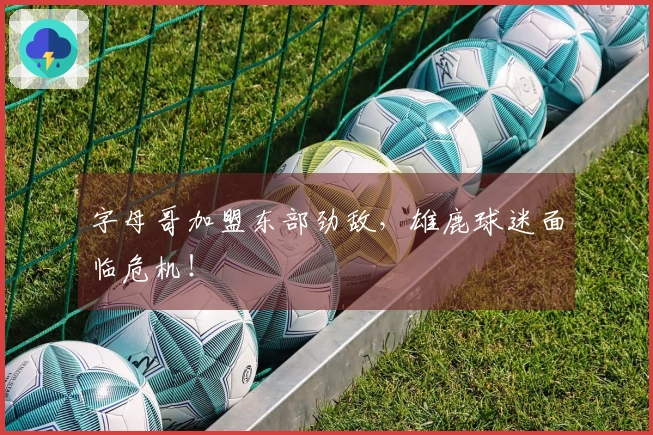 字母哥加盟东部劲敌，雄鹿球迷面临危机！